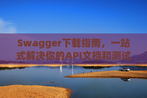 Swagger下载指南,一站式解决你的API文档和测试需求 Swagger下载指南,一站式解决你的API文档和测试需求